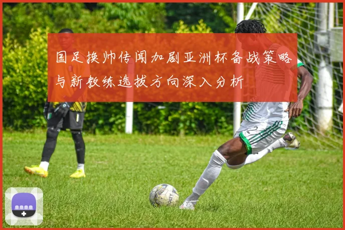 国足换帅传闻加剧亚洲杯备战策略与新教练选拔方向深入分析