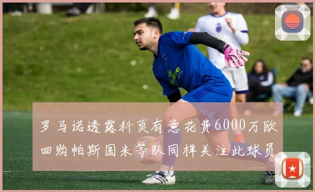 罗马诺透露科莫有意花费6000万欧回购帕斯国米等队同样关注此球员