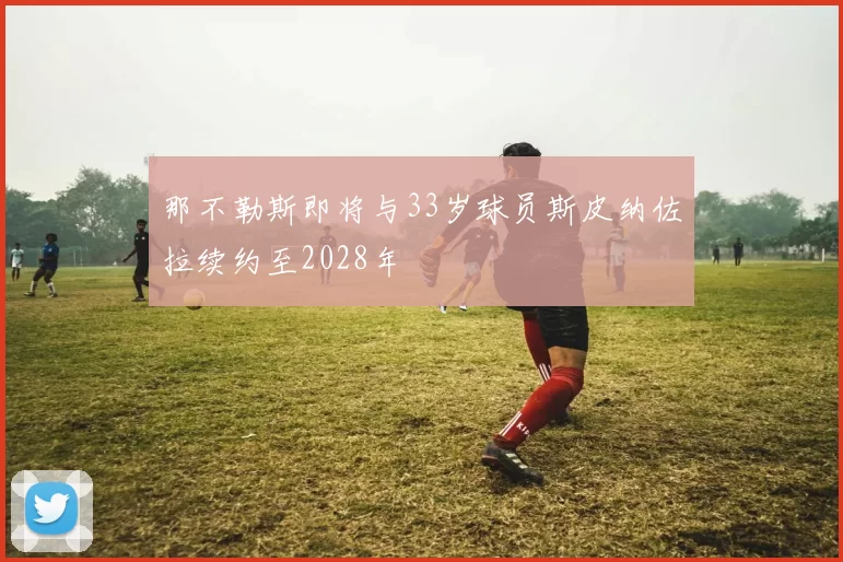 那不勒斯即将与33岁球员斯皮纳佐拉续约至2028年