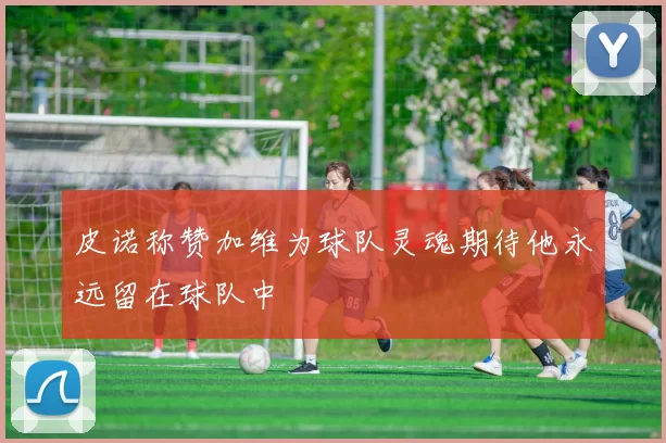 皮诺称赞加维为球队灵魂期待他永远留在球队中