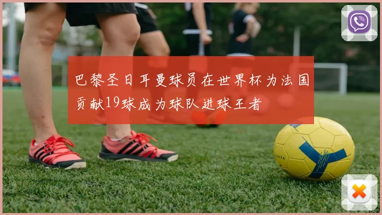 巴黎圣日耳曼球员在世界杯为法国贡献19球成为球队进球王者