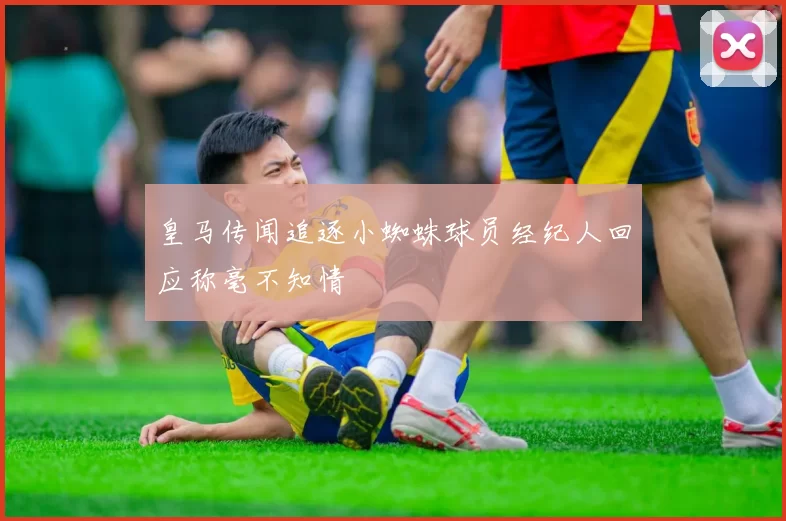皇马传闻追逐小蜘蛛球员经纪人回应称毫不知情