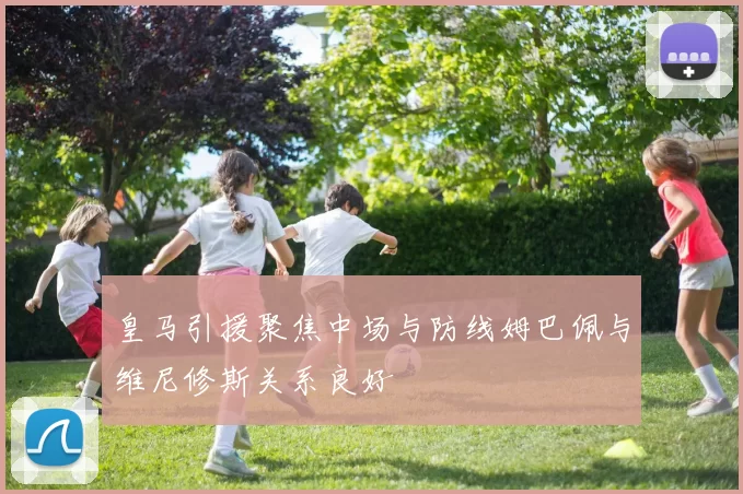 皇马引援聚焦中场与防线姆巴佩与维尼修斯关系良好