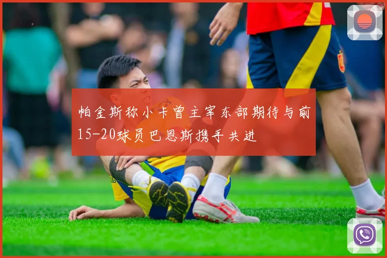 帕金斯称小卡曾主宰东部期待与前15-20球员巴恩斯携手共进