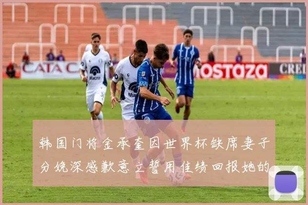 韩国门将金承奎因世界杯缺席妻子分娩深感歉意立誓用佳绩回报她的支持与爱