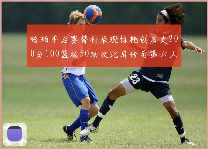 哈珀季后赛替补表现惊艳创历史200分100篮板50助攻比肩传奇第六人