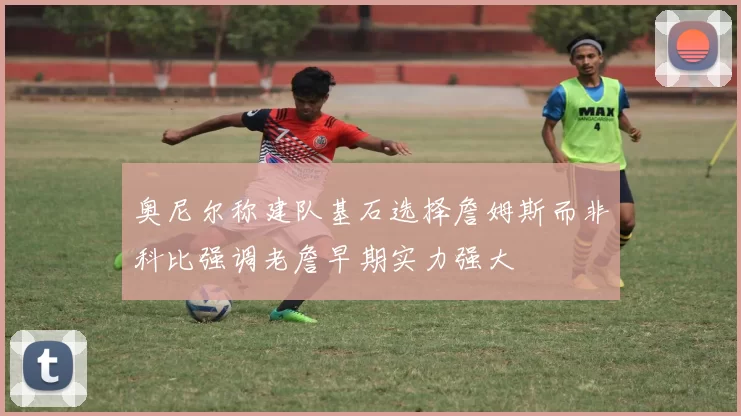 奥尼尔称建队基石选择詹姆斯而非科比强调老詹早期实力强大
