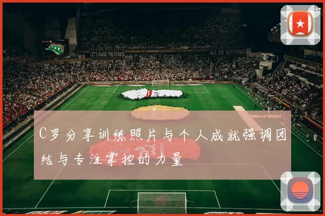C罗分享训练照片与个人成就强调团结与专注掌控的力量