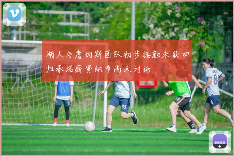 湖人与詹姆斯团队初步接触未获回归承诺薪资细节尚未讨论