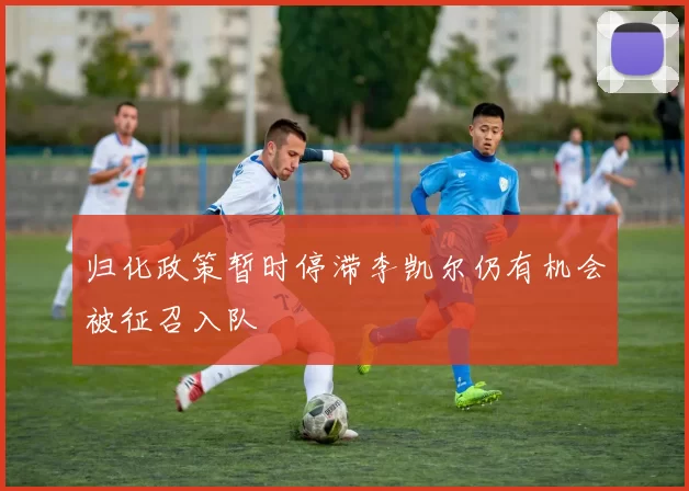 归化政策暂时停滞李凯尔仍有机会被征召入队