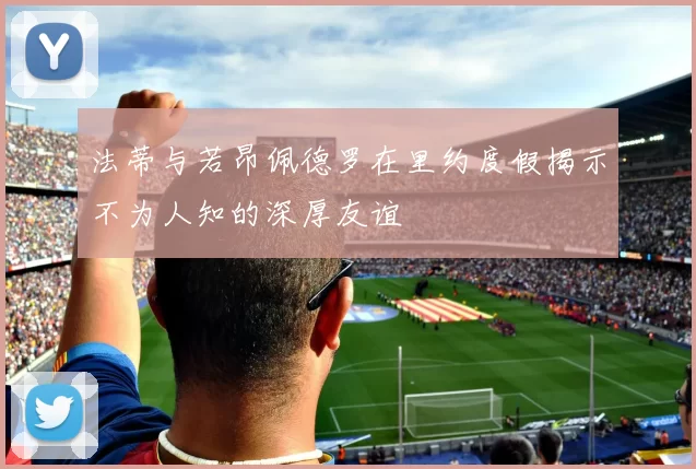 法蒂与若昂佩德罗在里约度假揭示不为人知的深厚友谊