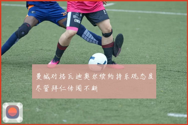 曼城对格瓦迪奥尔续约持乐观态度尽管拜仁传闻不断